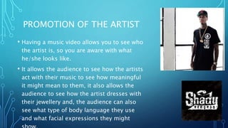 PROMOTION OF THE ARTIST
• Having a music video allows you to see who
the artist is, so you are aware with what
he/she looks like.
• It allows the audience to see how the artists
act with their music to see how meaningful
it might mean to them, it also allows the
audience to see how the artist dresses with
their jewellery and, the audience can also
see what type of body language they use
and what facial expressions they might
 