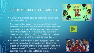 PROMOTION OF THE ARTIST
• It allows the artist to become more well known and
get more publicity.
• The music video usually has a logo of their music
company, this allows the audience to check out what
other artists are part of that company, and this can
help other artists to become more popular in the
music industry. This is their record label and people
can see other work different artists have done.
• Artists do collaboration in their songs to make their
audience expand or to help other artists become
bigger, an example of this is logic collaborating with
lil Wayne in sucker for pain, this makes lil Wayne
audience want to check out logics music.
 