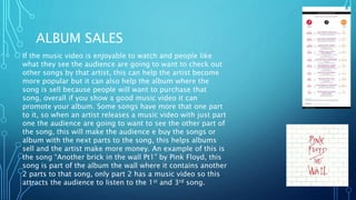 ALBUM SALES
If the music video is enjoyable to watch and people like
what they see the audience are going to want to check out
other songs by that artist, this can help the artist become
more popular but it can also help the album where the
song is sell because people will want to purchase that
song, overall if you show a good music video it can
promote your album. Some songs have more that one part
to it, so when an artist releases a music video with just part
one the audience are going to want to see the other part of
the song, this will make the audience e buy the songs or
album with the next parts to the song, this helps albums
sell and the artist make more money. An example of this is
the song “Another brick in the wall Pt1” by Pink Floyd, this
song is part of the album the wall where it contains another
2 parts to that song, only part 2 has a music video so this
attracts the audience to listen to the 1st and 3rd song.
 