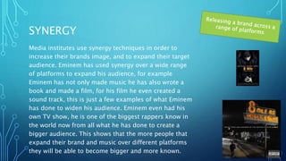 SYNERGY
Media institutes use synergy techniques in order to
increase their brands image, and to expand their target
audience. Eminem has used synergy over a wide range
of platforms to expand his audience, for example
Eminem has not only made music he has also wrote a
book and made a film, for his film he even created a
sound track, this is just a few examples of what Eminem
has done to widen his audience. Eminem even had his
own TV show, he is one of the biggest rappers know in
the world now from all what he has done to create a
bigger audience. This shows that the more people that
expand their brand and music over different platforms
they will be able to become bigger and more known.
 