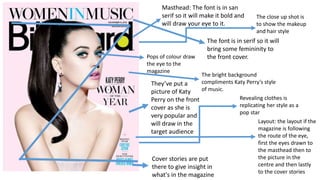 Masthead: The font is in san
serif so it will make it bold and
will draw your eye to it.
The font is in serif so it will
bring some femininity to
the front cover.
They’ve put a
picture of Katy
Perry on the front
cover as she is
very popular and
will draw in the
target audience
Cover stories are put
there to give insight in
what's in the magazine
Pops of colour draw
the eye to the
magazine
Layout: the layout if the
magazine is following
the route of the eye,
first the eyes drawn to
the masthead then to
the picture in the
centre and then lastly
to the cover stories
The bright background
compliments Katy Perry's style
of music.
Revealing clothes is
replicating her style as a
pop star
The close up shot is
to show the makeup
and hair style
 