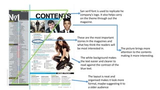 San serif font is used to replicate he
company's logo. It also helps carry
on the theme through out the
magazine.
These are the most important
stories In the magazines and
what hey think the readers will
be most interested in.
The white background makes
the text easier and clearer to
read against the contrast of the
blue text.
The layout is neat and
organised makes it look more
formal, maybe suggesting It to
a older audience
The picture brings more
attention to the contents
making it more interesting.
 