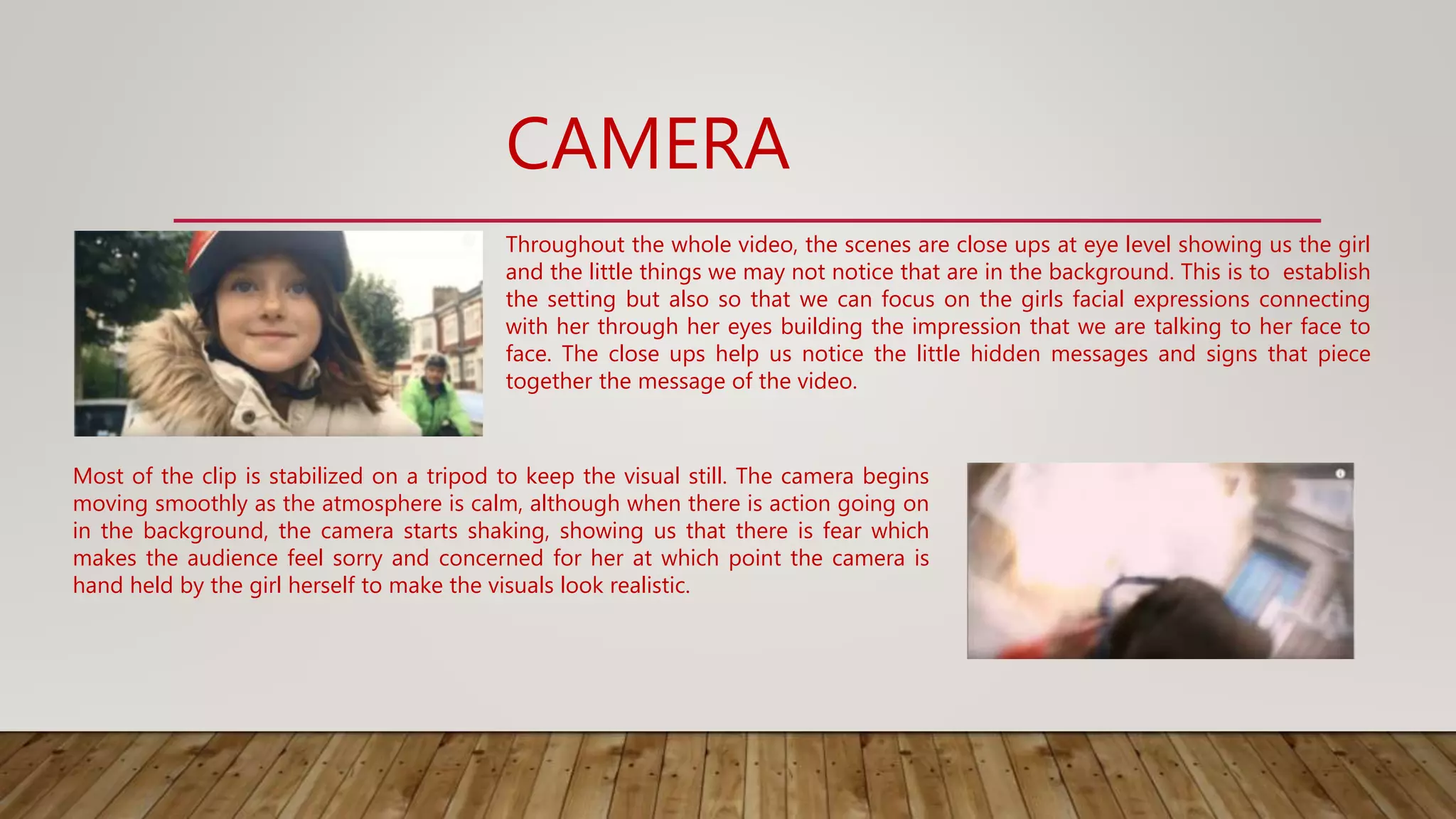 CAMERA
Most of the clip is stabilized on a tripod to keep the visual still. The camera begins
moving smoothly as the atmosphere is calm, although when there is action going on
in the background, the camera starts shaking, showing us that there is fear which
makes the audience feel sorry and concerned for her at which point the camera is
hand held by the girl herself to make the visuals look realistic.
Throughout the whole video, the scenes are close ups at eye level showing us the girl
and the little things we may not notice that are in the background. This is to establish
the setting but also so that we can focus on the girls facial expressions connecting
with her through her eyes building the impression that we are talking to her face to
face. The close ups help us notice the little hidden messages and signs that piece
together the message of the video.
 