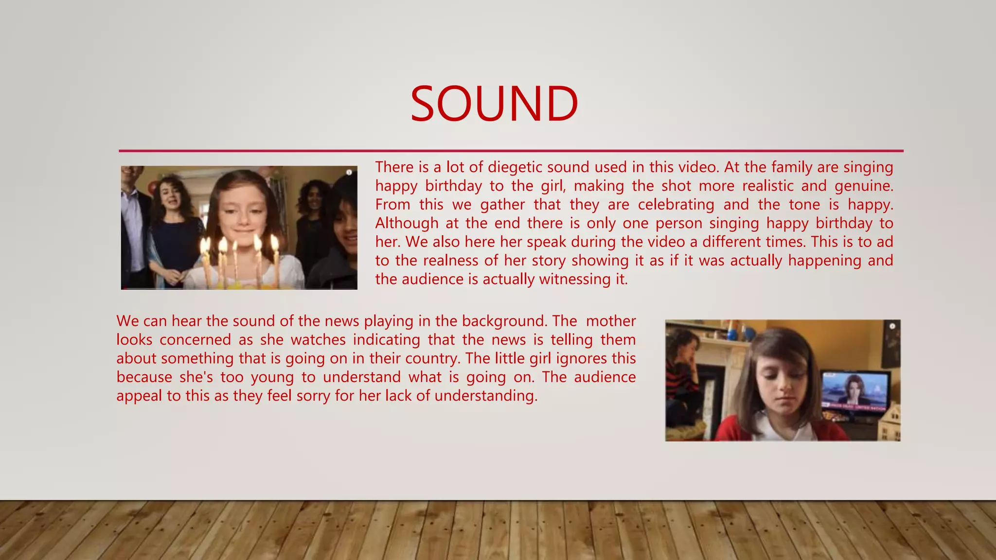 SOUND
There is a lot of diegetic sound used in this video. At the family are singing
happy birthday to the girl, making the shot more realistic and genuine.
From this we gather that they are celebrating and the tone is happy.
Although at the end there is only one person singing happy birthday to
her. We also here her speak during the video a different times. This is to ad
to the realness of her story showing it as if it was actually happening and
the audience is actually witnessing it.
We can hear the sound of the news playing in the background. The mother
looks concerned as she watches indicating that the news is telling them
about something that is going on in their country. The little girl ignores this
because she's too young to understand what is going on. The audience
appeal to this as they feel sorry for her lack of understanding.
 