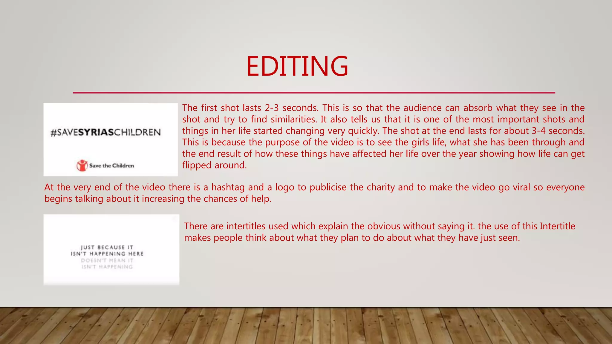 EDITING
The first shot lasts 2-3 seconds. This is so that the audience can absorb what they see in the
shot and try to find similarities. It also tells us that it is one of the most important shots and
things in her life started changing very quickly. The shot at the end lasts for about 3-4 seconds.
This is because the purpose of the video is to see the girls life, what she has been through and
the end result of how these things have affected her life over the year showing how life can get
flipped around.
At the very end of the video there is a hashtag and a logo to publicise the charity and to make the video go viral so everyone
begins talking about it increasing the chances of help.
There are intertitles used which explain the obvious without saying it. the use of this Intertitle
makes people think about what they plan to do about what they have just seen.
 