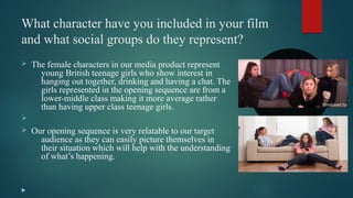 What character have you included in your film
and what social groups do they represent?
Ø The female characters in our media product represent
young British teenage girls who show interest in
hanging out together, drinking and having a chat. The
girls represented in the opening sequence are from a
lower-middle class making it more average rather
than having upper class teenage girls.
Ø
Ø Our opening sequence is very relatable to our target
audience as they can easily picture themselves in
their situation which will help with the understanding
of what’s happening.

 