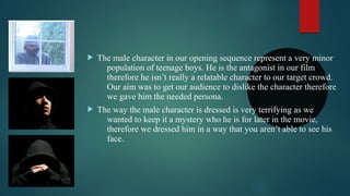  The male character in our opening sequence represent a very minor
population of teenage boys. He is the antagonist in our film
therefore he isn’t really a relatable character to our target crowd.
Our aim was to get our audience to dislike the character therefore
we gave him the needed persona.
 The way the male character is dressed is very terrifying as we
wanted to keep it a mystery who he is for later in the movie,
therefore we dressed him in a way that you aren’t able to see his
face.
 