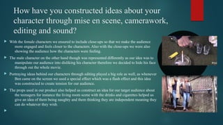 How have you constructed ideas about your
character through mise en scene, camerawork,
editing and sound?
 With the female characters we ensured to include close-ups so that we make the audience
more engaged and feels closer to the characters. Also with the close-ups we were also
showing the audience how the characters were feeling.
 The male character on the other hand though was represented differently as our idea was to
manipulate our audience into disliking his character therefore we decided to hide his face
through out the whole movie.
 Portraying ideas behind our characters through editing played a big role as well, as whenever
Ben came on the screen we used a special effect which was a flash effect and this idea
was constructed to create tension for our audience.
 The props used in our product also helped us construct an idea for our target audience about
the teenagers for instance the living room scene with the drinks and cigarettes helped us
give an idea of them being naughty and them thinking they are independent meaning they
can do whatever they wish.

 