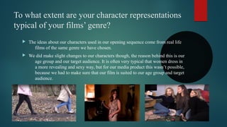 To what extent are your character representations
typical of your films’ genre?
 The ideas about our characters used in our opening sequence come from real life
films of the same genre we have chosen.
 We did make slight changes to our characters though, the reason behind this is our
age group and our target audience. It is often very typical that women dress in
a more revealing and sexy way, but for our media product this wasn’t possible,
because we had to make sure that our film is suited to our age group and target
audience.
 