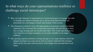In what ways do your representations reinforce or
challenge social stereotypes?
 Ben, our male character is represented as a social stereotype of a teenage boy who
is mentally not where everybody else is and he needs help therefore can
potentially be a real danger towards other people within society.
 Our characters overall are very well represented as stereotypes mostly the female
characters, this is because the strong bond and actions between the girls show
how average teenage girls act around each other. This visual representation is
very typical to nowadays teenagers so it is easily relatable to our target
audience.
 Our opening sequence portrays a strong message to our target audience about the
dangers teenagers can come across and our product indicated that teenagers
often can be very naïve and not aware of the danger that surround them at all
times.
 