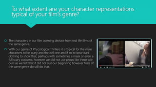 To what extent are your character representations
typical of your film's genre?
 The characters in our film opening deviate from real life films of
the same genre.
 With our genre of Phycological Thrillers it is typical for the male
characters to be scary and the evil one and if so to wear dark
clothing to show that, perhaps with sometimes a mask or even a
full scary costume, however we did not use props like these with
ours as we felt that it did not suit our beginning however films of
the same genre do still do that.
 