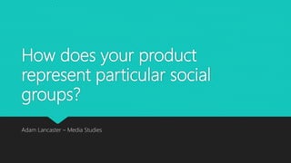How does your product
represent particular social
groups?
Adam Lancaster – Media Studies
 