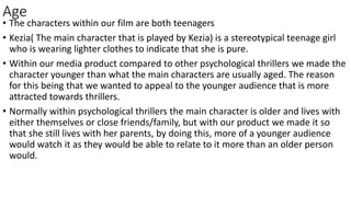 Age
• The characters within our film are both teenagers
• Kezia( The main character that is played by Kezia) is a stereotypical teenage girl
who is wearing lighter clothes to indicate that she is pure.
• Within our media product compared to other psychological thrillers we made the
character younger than what the main characters are usually aged. The reason
for this being that we wanted to appeal to the younger audience that is more
attracted towards thrillers.
• Normally within psychological thrillers the main character is older and lives with
either themselves or close friends/family, but with our product we made it so
that she still lives with her parents, by doing this, more of a younger audience
would watch it as they would be able to relate to it more than an older person
would.
 