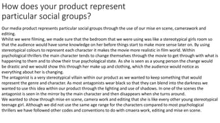 How does your product represent
particular social groups?
Our media product represents particular social groups through the use of our mise en scene, camerawork and
editing.
Whilst we were filming, we made sure that the bedroom that we were using was like a stereotypical girls room so
that the audience would have some knowledge on her before things start to make more sense later on. By using
stereotypical colours to represent each character it makes the movie more realistic in film world. Within
psychological thrillers the main character tends to change themselves through the movie to get through with what is
happening to them and to show their true psychological state. As she is seen as a young person the change would
be drastic and we would show this through her make up and clothing, which the audience would notice as
everything about her is changing.
The antagonist is a very stereotypical villain within our product as we wanted to keep something that would
represent the genre and character. As most antagonists wear black so that they can blend into the darkness we
wanted to use this idea within our product through the lighting and use of shadows. In one of the scenes the
antagonist is seen in the mirror by the main character and then disappears when she turns around.
We wanted to show through mise en scene, camera work and editing that she is like every other young stereotypical
teenage girl. Although we did not use the same age range for the characters compared to most psychological
thrillers we have followed other codes and conventions to do with cmaera work, editing and mise en scene.
 