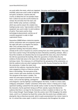 LaurenRosenfeldUnits2,3,22
are used, within the movie, which are important. One prop used frequently was a crucifix
and bible, which was used in order to fight the
evil spirits. Ed Warren, clutches onto the
crucifix, to defeat the evil. An example shown
here is where Ed uses the crucifix necklace to
remove the evil entity from the room and
Janet. Another prop used was a zoetrope,
which was used to conjure the crooked man,
leading to jump scares. Tape recorders and film
equipment was used in order to catch evidence
of spirits. These were used to show
technological advancements and the use of
scientific equipment in order to fight
supernatural forces.
Quarantine (2008) follows a television reporter
and her cameraman who are assigned to spend
the night shift with a Los Angeles Fire Station.
After a 911 call takes them to a small
apartment building, they find police officers
already on the scene in response to screams coming from one of the apartments. They soon
learn that a woman living in the building has been infected by something unknown. After a
few of the residents are attacked, they try to escape with the news crew, only to find that
the CDC has quarantined the building. When the quarantine is finally lifted, the only
evidence of what took place is the news crew's videotape. Quarantine is a single camera
technique movie. This is because, it is all filmed from the perspective of the cameraman, so
that the audience only sees what is going on from his POV. By only filming from the POV of
the cameraman, it makes the movie more
realistic for the audience, meaning that they are
more engaged as it feels as if they are actually
there in the building. The main genre of the
movie is horror with some elements of a thriller.
The sub-genre of the movie is zombie. The
movie has some typical conventions of a horror
movie, such as low key lighting, a protagonist
and antagonist. Low key lighting is used throughout the movie, in order to create a dark,
ambiguous atmosphere. Another convention of the horror movie is it being set in a large
apartment building, isolated from the outside world, in order to show the helplessness of
the characters. By the apartment being cut off from outside, it gives the idea to the
audience that there is no hope for the characters as there is nowhere to hide or run. The
film is shown through ‘found footage’, from the camera man’s POV throughout the whole
movie, and it’s as if someone has found the camera after the events have unfolded and is
playing the clips as they have occurred, which is quite unconventional for a horror movie to
do. It is almost like a news report in which it is continuously shot throughout the whole
 