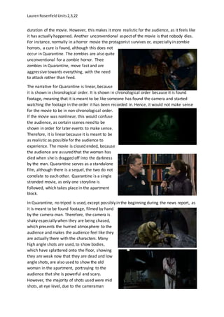LaurenRosenfeldUnits2,3,22
duration of the movie. However, this makes it more realistic for the audience, as it feels like
it has actually happened. Another unconventional aspect of the movie is that nobody dies.
For instance, normally in a horror movie the protagonist survives or, especially in zombie
horrors, a cure is found, although this does not
occur in Quarantine. The zombies are also quite
unconventional for a zombie horror. Thee
zombies in Quarantine, move fast and are
aggressive towards everything, with the need
to attack rather than feed.
The narrative for Quarantine is linear, because
it is shown in chronological order. It is shown in chronological order because it is found
footage, meaning that it is meant to be like someone has found the camera and started
watching the footage in the order it has been recorded in. Hence, it would not make sense
for the movie to be in non-chronological order.
If the movie was nonlinear, this would confuse
the audience, as certain scenes need to be
shown in order for later events to make sense.
Therefore, it is linear because it is meant to be
as realistic as possible for the audience to
experience. The movie is closed ended, because
the audience are assured that the woman has
died when she is dragged off into the darkness
by the man. Quarantine serves as a standalone
film, although there is a sequel, the two do not
correlate to each other. Quarantine is a single
stranded movie, as only one storyline is
followed, which takes place in the apartment
block.
In Quarantine, no tripod is used, except possibly in the beginning during the news report, as
it is meant to be found footage, filmed by hand
by the camera-man. Therefore, the camera is
shaky especially when they are being chased,
which presents the hurried atmosphere to the
audience and makes the audience feel like they
are actually there with the characters. Many
high angle shots are used, to show bodies,
which have splattered onto the floor, showing
they are weak now that they are dead and low
angle shots, are also used to show the old
woman in the apartment, portraying to the
audience that she is powerful and scary.
However, the majority of shots used were mid
shots, at eye level, due to the cameraman
 
