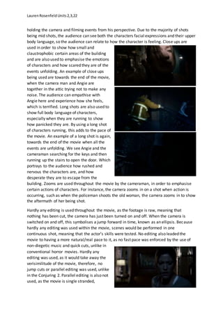 LaurenRosenfeldUnits2,3,22
holding the camera and filming events from his perspective. Due to the majority of shots
being mid shots, the audience can see both the characters facial expressions and their upper
body language, so the audience can relate to how the character is feeling. Close ups are
used in order to show how small and
claustrophobic certain areas of the building
and are also used to emphasise the emotions
of characters and how scared they are of the
events unfolding. An example of close ups
being used are towards the end of the movie,
when the camera man and Angie are
together in the attic trying not to make any
noise. The audience can empathise with
Angie here and experience how she feels,
which is terrified. Long shots are also used to
show full body language of characters,
especially when they are running to show
how panicked they are. By using a long shot
of characters running, this adds to the pace of
the movie. An example of a long shot is again,
towards the end of the movie when all the
events are unfolding. We see Angie and the
cameraman searching for the keys and then
running up the stairs to open the door. Which
portrays to the audience how rushed and
nervous the characters are, and how
desperate they are to escape from the
building. Zooms are used throughout the movie by the cameraman, in order to emphasise
certain actions of characters. For instance, the camera zooms in on a shot when action is
occurring, such as when the policeman shoots the old woman, the camera zooms in to show
the aftermath of her being shot.
Hardly any editing is used throughout the movie, as the footage is raw, meaning that
nothing has been cut, the camera has just been turned on and off. When the camera is
switched on and off, this symbolises a jump forward in time, known as an ellipsis. Because
hardly any editing was used within the movie, scenes would be performed in one
continuous shot, meaning that the actor’s skills were tested. No editing also leaded the
movie to having a more natural/real pace to it, as no fast pace was enforced by the use of
non-diegetic music and quick cuts, unlike in
conventional horror movies. Hardly any
editing was used, as it would take away the
verisimilitude of the movie, therefore, no
jump cuts or parallel editing was used, unlike
in the Conjuring 2. Parallel editing is also not
used, as the movie is single stranded,
 