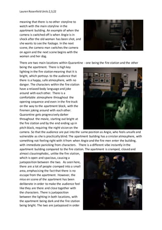 LaurenRosenfeldUnits2,3,22
meaning that there is no other storyline to
watch with the main storyline in the
apartment building. An example of when the
camera is switched off is when Angie is in
shock after the old woman has been shot, and
she wants to see the footage. In the next
scene, the camera man switches the camera
on again and the next scene begins with the
woman and her dog.
There are two main locations within Quarantine - one being the fire station and the other
being the apartment. There is high key
lighting in the fire station meaning that it is
bright, which portrays to the audience that
there is a happy, safe atmosphere, with no
danger. The characters within the fire station
have a relaxed body language and joke
around with each other. There is a
comfortable atmosphere throughout the
opening sequence and even in the fire truck
on the way to the apartment block, with the
firemen joking around with each other.
Quarantine gets progressively darker
throughout the movie, starting out bright at
the fire station and by the end ending up in
pitch black, requiring the night vision on the
camera. So that the audience are put into the same position as Angie, who feels unsafe and
vulnerable as she is practically blind. The apartment building has a sinister atmosphere, with
something not feeling right with it from when Angie and the fire men enter the building,
with immediate panicking from characters. There is a different vibe instantly in the
apartment building compared to the fire station. The apartment is cramped, closed and
almost claustrophobic, unlike the fire station,
which is open and spacious, causing a
juxtaposition between the two. As seen here,
there are a lot of people cramped into a small
area, emphasising the fact that there is no
escape from the apartment. However, the
mise en scene of the apartment has been
deliberate in order to make the audience feel
like they are there and close together with
the characters. There is juxtaposition
between the lighting in both locations, with
the apartment being dark and the fire station
being bright. The two are juxtaposed in order
 