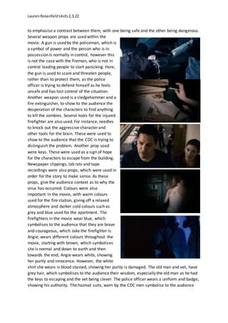 LaurenRosenfeldUnits2,3,22
to emphasise a contrast between them, with one being safe and the other being dangerous.
Several weapon props are used within the
movie. A gun is used by the policeman, which is
a symbol of power and the person who is in
possession is normally in control, however this
is not the case with the fireman, who is not in
control leading people to start panicking. Here,
the gun is used to scare and threaten people,
rather than to protect them, as the police
officer is trying to defend himself as he feels
unsafe and has lost control of the situation.
Another weapon used is a sledgehammer and a
fire extinguisher, to show to the audience the
desperation of the characters to find anything
to kill the zombies. Several tools for the injured
firefighter are also used. For instance, needles
to knock out the aggressive character and
other tools for the brain. These were used to
show to the audience that the CDC is trying to
distinguish the problem. Another prop used
were keys. These were used as a sign of hope
for the characters to escape from the building.
Newspaper clippings, lab rats and tape
recordings were also props, which were used in
order for the story to make sense. As these
props, give the audience context as to why the
virus has occurred. Colours were also
important in the movie, with warm colours
used for the fire station, giving off a relaxed
atmosphere and darker cold colours such as
grey and blue used for the apartment. The
firefighters in the movie wear blue, which
symbolises to the audience that they are brave
and courageous, which Jake the firefighter is.
Angie, wears different colours throughout the
movie, starting with brown, which symbolises
she is normal and down to earth and then
towards the end, Angie wears white, showing
her purity and innocence. However, the white
shirt she wears is blood stained, showing her purity is damaged. The old man and vet, have
grey hair, which symbolises to the audience their wisdom, especially the old man as he had
the keys to escaping and the vet being clever. The police officer wears a uniform and badge,
showing his authority. The hazmat suits, worn by the CDC men symbolise to the audience
 
