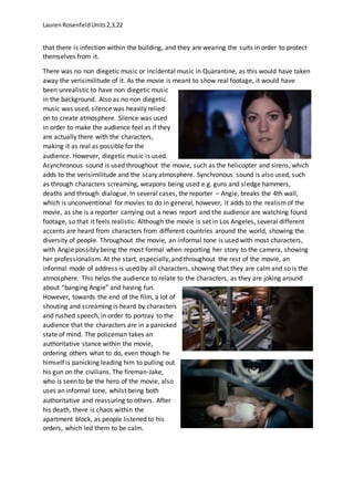 LaurenRosenfeldUnits2,3,22
that there is infection within the building, and they are wearing the suits in order to protect
themselves from it.
There was no non diegetic music or incidental music in Quarantine, as this would have taken
away the verisimilitude of it. As the movie is meant to show real footage, it would have
been unrealistic to have non diegetic music
in the background. Also as no non diegetic
music was used, silence was heavily relied
on to create atmosphere. Silence was used
in order to make the audience feel as if they
are actually there with the characters,
making it as real as possible for the
audience. However, diegetic music is used.
Asynchronous sound is used throughout the movie, such as the helicopter and sirens, which
adds to the verisimilitude and the scary atmosphere. Synchronous sound is also used, such
as through characters screaming, weapons being used e.g. guns and sledge hammers,
deaths and through dialogue. In several cases, the reporter – Angie, breaks the 4th wall,
which is unconventional for movies to do in general, however, it adds to the realismof the
movie, as she is a reporter carrying out a news report and the audience are watching found
footage, so that it feels realistic. Although the movie is set in Los Angeles, several different
accents are heard from characters from different countries around the world, showing the
diversity of people. Throughout the movie, an informal tone is used with most characters,
with Angie possibly being the most formal when reporting her story to the camera, showing
her professionalism. At the start, especially, and throughout the rest of the movie, an
informal mode of address is used by all characters, showing that they are calmand so is the
atmosphere. This helps the audience to relate to the characters, as they are joking around
about “banging Angie” and having fun.
However, towards the end of the film, a lot of
shouting and screaming is heard by characters
and rushed speech, in order to portray to the
audience that the characters are in a panicked
state of mind. The policeman takes an
authoritative stance within the movie,
ordering others what to do, even though he
himself is panicking leading him to pulling out
his gun on the civilians. The fireman-Jake,
who is seen to be the hero of the movie, also
uses an informal tone, whilst being both
authoritative and reassuring to others. After
his death, there is chaos within the
apartment block, as people listened to his
orders, which led them to be calm.
 