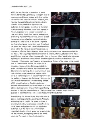 LaurenRosenfeldUnits2,3,22
which has also become a convention of horror
movies. For example, previously, teenagers used to
be the centre of horror movies, with films such as
‘Halloween’ and ‘Final Destination’. However, this
has now changed to focusing on families; this is
due to it having more of an impact on the
audience. As more people can relate to characters
in a family being terrorised, rather than a group of
friends, as people have a closer connection and
care more about family than friends, leaving more
of a lasting impact on the audience. Silence is used
throughout, especially when combined with the
build up to a jump scare, as this builds suspense.
Lastly, another typical convention used throughout
the movie are jump scares. These are used several
times within the movie, to scare the audience and
to leave an effect on them. However, there are also unconventional elements used within
the movie. The Conjuring 2 features a hierarchy of villains, whereas, a typical horror movie
would feature only one villain. For example, there is the main villain ‘Valak’, who terrorises
a poltergeist ‘Bill Wilkins’ and summons another supernatural creature to terrorise the
Hodgsons – ‘the crooked man’. Another unconventional feature of the movie is that nobody
dies. In several horror movies, the villain kills a
character, however, in the Conjuring, nobody is
killed. The movie also ends on a positive note, with
Ed and Lorraine dancing, this is unconventional, as a
typical horror movie may end on another jump
scare, or a shocking scene to leave an impression on
the audience. However, the Conjuring 2 does not do
this, instead in the credits a real recording is used,
which is used in place to shock the audience.
Another unconventional part of the movie is to have
a break during a horror film, as the Hodgson family
sit down in the living room to listen to Ed Warren sing Elvis. However, this is done on
purpose, in order to create a false sense of security for the audience.
The Conjuring 2 is a linear movie. This is because it
goes in chronological order, starting with Amityville
and then going to Enfield. The movie is shown in
chronological order, which adds a sense of realism
to the movie and makes sure not to confuse the
audience. As, if the movie was shown in non-
chronological order, then it would not be as realistic
for the audience, taking away some of the horror
elements. The movie is closed ended, as the
 