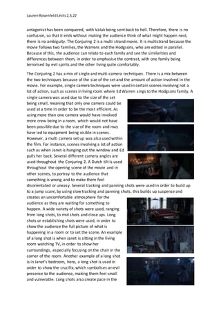 LaurenRosenfeldUnits2,3,22
antagonist has been conquered, with Valak being sent back to hell. Therefore, there is no
confusion, so that it ends without making the audience think of what might happen next,
there is no ambiguity. The Conjuring 2 is a multi strand movie. It is multistrand because the
movie follows two families, the Warrens and the Hodgsons, who are edited in parallel.
Because of this, the audience can relate to each family and see the similarities and
differences between them, in order to emphasise the contrast, with one family being
terrorised by evil spirits and the other living quite comfortably.
The Conjuring 2 has a mix of single and multi-camera techniques. There is a mix between
the two techniques because of the size of the set and the amount of action involved in the
movie. For example, single camera techniques were used in certain scenes involving not a
lot of action, such as scenes in living room where Ed Warren sings to the Hodgsons family. A
single camera was used due to the size of the set
being small, meaning that only one camera could be
used at a time in order to be the most efficient. As
using more than one camera would have involved
more crew being in a room, which would not have
been possible due to the size of the room and may
have led to equipment being visible in scenes.
However, a multi camera set up was also used within
the film. For instance, scenes involving a lot of action
such as when Janet is hanging out the window and Ed
pulls her back. Several different camera angles are
used throughout the Conjuring 2. A Dutch tilt is used
throughout the opening scene of the movie and in
other scenes, to portray to the audience that
something is wrong and to make them feel
disorientated or uneasy. Several tracking and panning shots were used in order to build up
to a jump scare, by using slow tracking and panning shots, this builds up suspense and
creates an uncomfortable atmosphere for the
audience as they are waiting for something to
happen. A wide variety of shots were used, ranging
from long shots, to mid shots and close ups. Long
shots or establishing shots were used, in order to
show the audience the full picture of what is
happening in a room or to set the scene. An example
of a long shot is when Janet is sitting in the living
room watching TV, in order to show her
surroundings, especially focusing on the chair in the
corner of the room. Another example of a long shot
is in Janet’s bedroom, here, a long shot is used in
order to show the crucifix, which symbolises an evil
presence to the audience, making them feel small
and vulnerable. Long shots also create pace in the
 