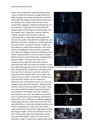 LaurenRosenfeldUnits2,3,22
movie. We see long shots, especially during actions
scenes to show the characters rushing and hurried
body language. For instance, towards the end of the
movie when the Hodgson family and Ed and Lorraine
are rushing to try and get inside the house, their
rushed body language is emphasised through the use
of a long shot. A long shot is also used when Billy
Hodgson goes to let the dog out and transforms into
the crooked man. A long shot is used to show the
crooked man grow and show how small and
vulnerable Billy is. A high angle and low angle POV
shot are also used to show both the crooked man and
Billy from each other’s perspective. Establishing shots
are used in order to show the location. In order for
the audience to relate to the characters. We see the
Warren and Hodgson’s house and the surrounding
area. When the Hodgson’s house is established, rain is
shown and the location is seen to be dreary and dull.
Pathetic fallacy is used to show that something bad is
going to happen. Close ups were used in two
instances, one to show the characters emotions,
especially when they are scared, and another to scare
the audience during jump scares. For instance, close up to scare the audience was used
when Ed watches the crooked man spinning toy and
then sees him. A close up is used here, so that the
jump scare of the crooked man’s face is right in the
audiences face in order to scare them. We then see a
close up of Ed’s reaction, for the audience to
experience the same emotions as he is, as a close up
emphasises the characters emotions. Numerous two
shot mid shots are also used within the movie. These
are used to show the emotional reactions between
two characters. An example seen here is between
Janet and her sister. Here, the audience can see that
Janet is scared and can see something in the kitchen,
whereas her sister is oblivious to anything happening.
A high angle close up is used at one point in the film,
when Bill Wilkins is in the chair talking to Lorraine and
Valak’s hand grabs him. In this scene, the camera
angle switches from eye level to a high angle, to show
the change in power and to show Bill from Lorraine’s
POV. During a high angle, Bill is portrayed as weak,
sickly and under Valak’s control. The next shot is a
long shot, in order to show to the audience that Valak
 