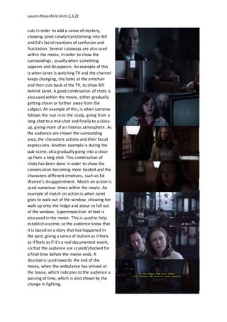 LaurenRosenfeldUnits2,3,22
cuts in order to add a sense of mystery,
showing Janet slowly transforming into Bill
and Ed’s facial reactions of confusion and
frustration. Several cutaways are also used
within the movie, in order to show the
surroundings, usually when something
appears and disappears. An example of this
is when Janet is watching TV and the channel
keeps changing, she looks at the armchair
and then cuts back at the TV, to show Bill
behind Janet. A good combination of shots is
also used within the movie, either gradually
getting closer or further away from the
subject. An example of this, is when Lorraine
follows the nun in to the study, going from a
long shot to a mid-shot and finally to a close
up, giving more of an intense atmosphere. As
the audience are shown the surrounding
area, the characters actions and their facial
expressions. Another example is during the
pub scene, also gradually going into a close
up from a long shot. This combination of
shots has been done in order to show the
conversation becoming more heated and the
characters different emotions, such as Ed
Warren’s disappointment. Match on action is
used numerous times within the movie. An
example of match on action is when Janet
goes to walk out of the window, showing her
walk up onto the ledge and about to fall out
of the window. Superimposition of text is
also used in the movie. This is used to help
establish a scene, so the audience know that
it is based on a story that has happened in
the past, giving a sense of realismas it feels
as if feels as if it’s a real documented event,
so that the audience are scared/shocked for
a final time before the movie ends. A
dissolve is used towards the end of the
movie, when the ambulance has arrived at
the house, which indicates to the audience a
passing of time, which is also shown by the
change in lighting.
 