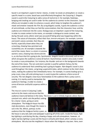 LaurenRosenfeldUnits2,3,22
Sound is an important aspect in horror movies, in order to create an atmosphere or create a
specific mood in a scene. Sound was used effectively throughout the Conjuring 2. Diegetic
sound is used in the Conjuring to add a sense of realismto it. For example, footsteps,
banging and creaking are used in order for the audience to connect to the characters. Sound
effects are included in order to enhance a sound, which helps to heighten the audience’s
mood and emotion towards the film. By using diegetic sounds, it gives the audience a sense
of verisimilitude, so that they can feel the same emotions that the characters have and the
audience are immersed into the scene. Dialogue was an important aspect of the Conjuring,
in order to create context to the movie, an example is dialogue to create context, was
during the pub scene, where Janet was accused of faking what was happening within the
house. The voices of characters, reflect their fear, tension and panic. For example, Lorraine
and Janet’s voices connotes that they are
fearful, especially shown when they are
screaming, showing how panicked and
scared they are. An example is towards the
end of the movie, there is a strain in Lorraine
warrens voice, showing how distressed she
is, as she fears that Ed is going to die. Synchronous diegetic sound is also used, such as rain,
which also gives the audience a sense of realism. Asynchronous sound is also used, in order
to create a scary atmosphere. For instance, the thunder and rain in the background towards
the end of the movie. The rain and storm outside is used for pathetic fallacy, for the
audience to understand that something bad is going to happen. Non-diegetic sound is also
used throughout the movie, using long suspenseful notes, which contrast to the short sharp
notes, making the audience feel immediately tense. For example, in scenes leading up to a
jump scare, slow, soft and calming music is used, to give the audience a false sense of
security. The non-diegetic slow music foreshadows to the audience that a jump scare is
coming. It is mainly used to manipulate the
audience’s feelings, in order to create a
sense of tension and build suspense within a
scene.
The mise en scene in Conjuring 2 adds
realismto the movie and ensure that the
audience invest and believe in the story. The movie is set in Enfield, England, where there is
constant rain, which sets the perfect setting
for a horror movie, giving an eerie
atmosphere. The Hodgson house has 60s
style decorations, even though the movie is
set in the 70s. Which, portrays to the
audience that the Hodgson family is poor, as
the house is very dull, dark and wallpaper is peeling off of the walls. Inside the house, high
key lighting is used during the day, showing a happy and safe atmosphere, however, at
night, low key lighting is used, and the house is virtually pitch black, which conveys a scary
atmosphere. We also see the neighbour’s house when the Hodgsons stay over. Here, even
 