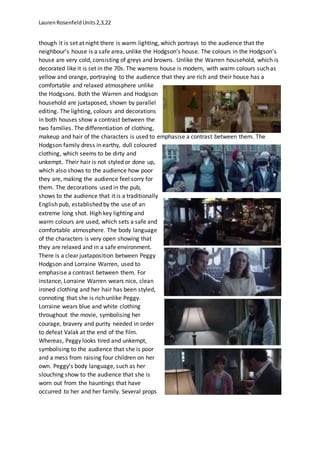 LaurenRosenfeldUnits2,3,22
though it is set at night there is warm lighting, which portrays to the audience that the
neighbour’s house is a safe area, unlike the Hodgson’s house. The colours in the Hodgson’s
house are very cold, consisting of greys and browns. Unlike the Warren household, which is
decorated like it is set in the 70s. The warrens house is modern, with warm colours such as
yellow and orange, portraying to the audience that they are rich and their house has a
comfortable and relaxed atmosphere unlike
the Hodgsons. Both the Warren and Hodgson
household are juxtaposed, shown by parallel
editing. The lighting, colours and decorations
in both houses show a contrast between the
two families. The differentiation of clothing,
makeup and hair of the characters is used to emphasise a contrast between them. The
Hodgson family dress in earthy, dull coloured
clothing, which seems to be dirty and
unkempt. Their hair is not styled or done up,
which also shows to the audience how poor
they are, making the audience feel sorry for
them. The decorations used in the pub,
shows to the audience that it is a traditionally
English pub, established by the use of an
extreme long shot. High key lighting and
warm colours are used, which sets a safe and
comfortable atmosphere. The body language
of the characters is very open showing that
they are relaxed and in a safe environment.
There is a clear juxtaposition between Peggy
Hodgson and Lorraine Warren, used to
emphasise a contrast between them. For
instance, Lorraine Warren wears nice, clean
ironed clothing and her hair has been styled,
connoting that she is rich unlike Peggy.
Lorraine wears blue and white clothing
throughout the movie, symbolising her
courage, bravery and purity needed in order
to defeat Valak at the end of the film.
Whereas, Peggy looks tired and unkempt,
symbolising to the audience that she is poor
and a mess from raising four children on her
own. Peggy’s body language, such as her
slouching show to the audience that she is
worn out from the hauntings that have
occurred to her and her family. Several props
 