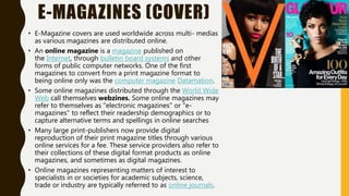 E-MAGAZINES (COVER)
• E-Magazine covers are used worldwide across multi- medias
as various magazines are distributed online.
• An online magazine is a magazine published on
the Internet, through bulletin board systems and other
forms of public computer networks. One of the first
magazines to convert from a print magazine format to
being online only was the computer magazine Datamation.
• Some online magazines distributed through the World Wide
Web call themselves webzines. Some online magazines may
refer to themselves as "electronic magazines" or "e-
magazines" to reflect their readership demographics or to
capture alternative terms and spellings in online searches
• Many large print-publishers now provide digital
reproduction of their print magazine titles through various
online services for a fee. These service providers also refer to
their collections of these digital format products as online
magazines, and sometimes as digital magazines.
• Online magazines representing matters of interest to
specialists in or societies for academic subjects, science,
trade or industry are typically referred to as online journals.
 