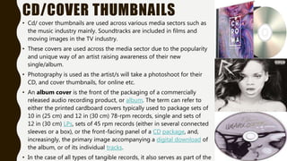 CD/COVER THUMBNAILS
• Cd/ cover thumbnails are used across various media sectors such as
the music industry mainly. Soundtracks are included in films and
moving images in the TV industry.
• These covers are used across the media sector due to the popularity
and unique way of an artist raising awareness of their new
single/album.
• Photography is used as the artist/s will take a photoshoot for their
CD, and cover thumbnails, for online etc.
• An album cover is the front of the packaging of a commercially
released audio recording product, or album. The term can refer to
either the printed cardboard covers typically used to package sets of
10 in (25 cm) and 12 in (30 cm) 78-rpm records, single and sets of
12 in (30 cm) LPs, sets of 45 rpm records (either in several connected
sleeves or a box), or the front-facing panel of a CD package, and,
increasingly, the primary image accompanying a digital download of
the album, or of its individual tracks.
• In the case of all types of tangible records, it also serves as part of the
 