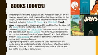 BOOKS (COVER)
Whether printed on the dust jacket of a hardcover book, or on the
cover of a paperback, book cover art has had books written on the
subject, and numerous artists have become noted for their book
cover art, including Richard M. Powers and Chip Kidd. A book
cover is any protective covering used to bind together the pages of
of a book. Beyond the familiar distinction
between hardcovers and paperbacks, there are further alternatives
and additions, such as dust jackets, ring-binding, and older forms
such as the nineteenth-century "paper-boards" and the traditional
types of hand-binding. This article is concerned with modern
mechanically produced covers.
Digital photographs of book covers are used frequently in the
media sector as photographers take photoshoots of authors, actors
who are in films, etc. Book covers usually catch the audience eye
due to the creativity or colour used.
 
