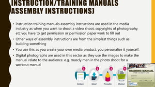 INSTRUCTION/TRAINING MANUALS
ASSEMBLY INSTRUCTIONS)
• Instruction training manuals assembly instructions are used in the media
industry as when you want to shoot a video shoot, copyrights of photography,
etc you have to get permission or permission paper work to fill out
• Other ways of assembly instructions are from the simplest things such as
building something
• You use this as you create your own media product, you personalise it yourself.
• Digital photographs are used in this sector as they use the images to make the
manual relate to the audience. e.g. muscly men in the photo shoot for a
workout manual
 