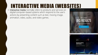 INTERACTIVE MEDIA (WEBSITES)
• Interactive media normally refers to products and services on
digital computer-based systems which respond to the user's
actions by presenting content such as text, moving image,
animation, video, audio, and video games.
 