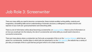 Job Role 3: Screenwriter
There are many skills you need to become a screenwriter, these include excellent writing ability, creativity and
imagination, storytelling skills and an understanding of dramatic structure, a willingness to accept criticism and
rejection of your work and good presentation and networking skills.
There is a lot of information online about becoming a screenwriter, on Creative Skillset there is a lot of information on
on how you would get into the industry, the role of a screenwriter and what skills you would need to become a
successful screenwriter.
There are many places where a scriptwriter can find a job, an example of this is on the Guardian Website which has an
advert for a screenwriter. Another place in which jobs are advertised is on the BBC Website, the website has a variety of
job roles, an example of this is a job that has just gone which is for a lead screenwriter.
 