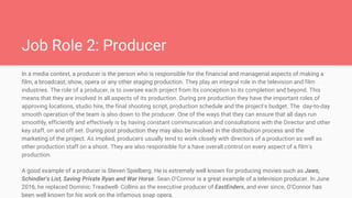 Job Role 2: Producer
In a media context, a producer is the person who is responsible for the financial and managerial aspects of making a
film, a broadcast, show, opera or any other staging production. They play an integral role in the television and film
industries. The role of a producer, is to oversee each project from its conception to its completion and beyond. This
means that they are involved in all aspects of its production. During pre production they have the important roles of
approving locations, studio hire, the final shooting script, production schedule and the project's budget. The day-to-day
smooth operation of the team is also down to the producer. One of the ways that they can ensure that all days run
smoothly, efficiently and effectively is by having constant communication and consultations with the Director and other
key staff, on and off set. During post production they may also be involved in the distribution process and the
marketing of the project. As implied, producers usually tend to work closely with directors of a production as well as
other production staff on a shoot. They are also responsible for a have overall control on every aspect of a film's
production.
A good example of a producer is Steven Spielberg. He is extremely well known for producing movies such as Jaws,
Schindler's List, Saving Private Ryan and War Horse. Sean O'Connor is a great example of a television producer. In June
2016, he replaced Dominic Treadwell- Collins as the executive producer of EastEnders, and ever since, O’Connor has
been well known for his work on the infamous soap opera.
 