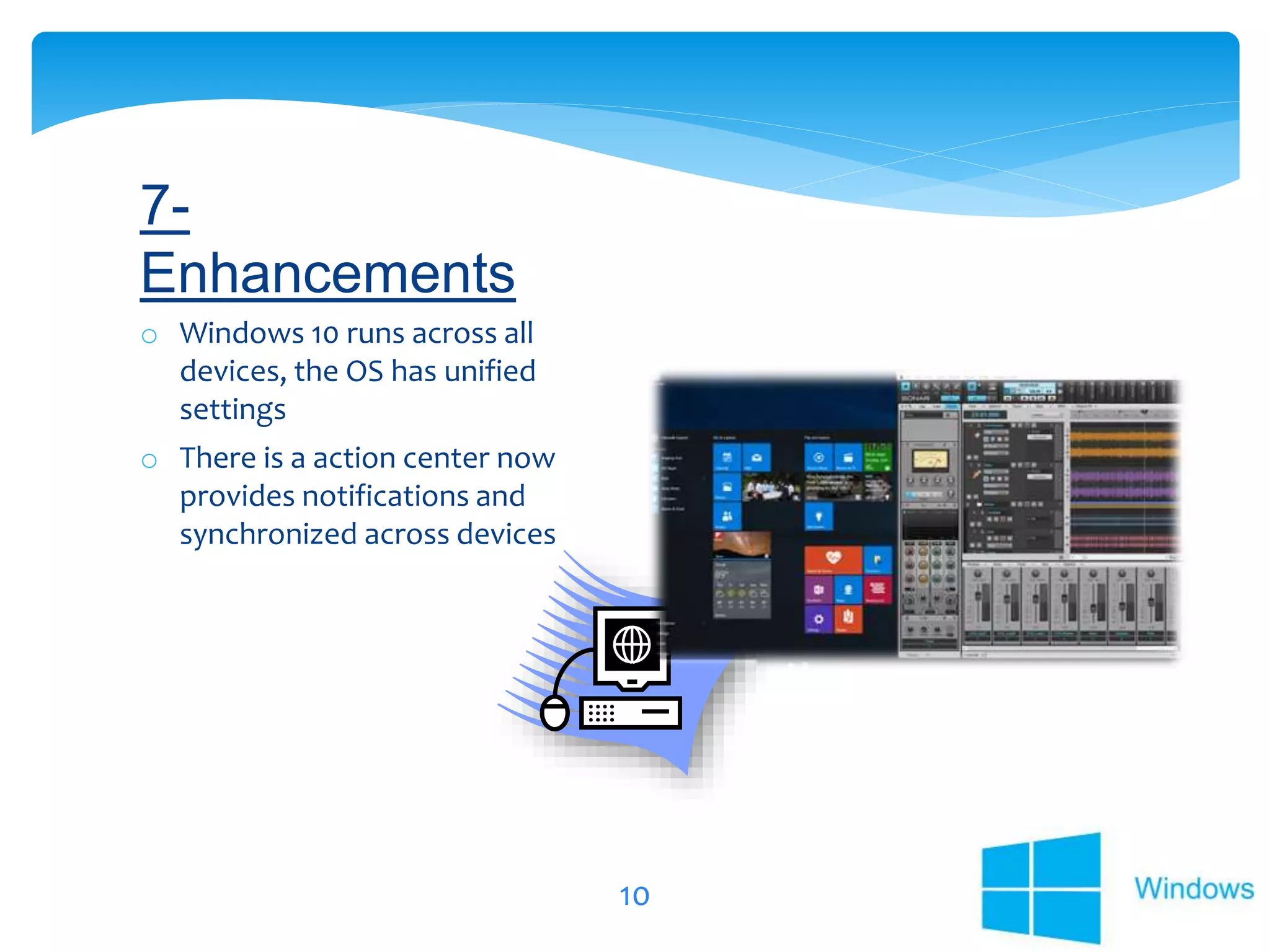 10
o Windows 10 runs across all
devices, the OS has unified
settings
o There is a action center now
provides notifications and
synchronized across devices
7-
Enhancements
 