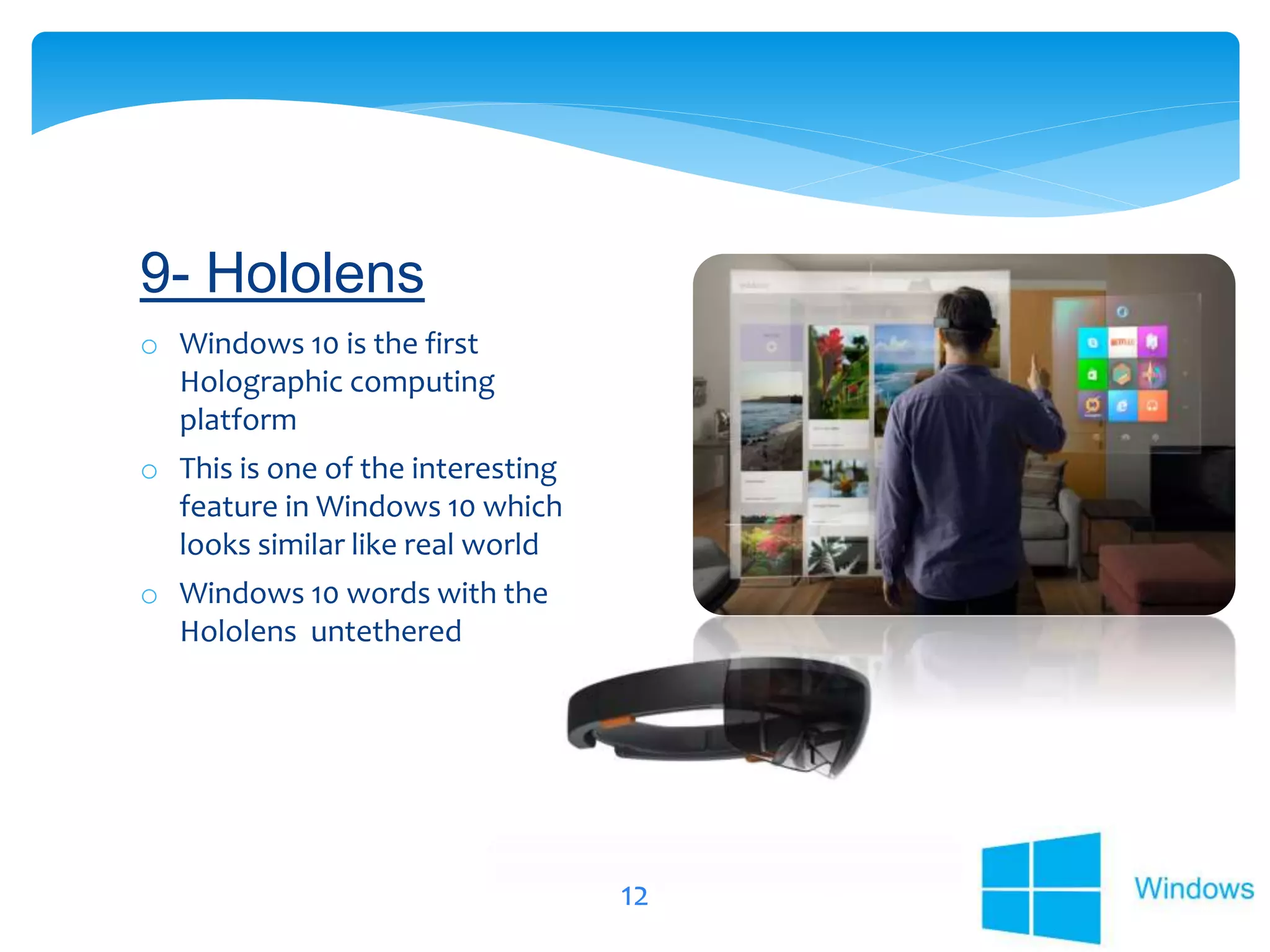 12
o Windows 10 is the first
Holographic computing
platform
o This is one of the interesting
feature in Windows 10 which
looks similar like real world
o Windows 10 words with the
Hololens untethered
9- Hololens
 