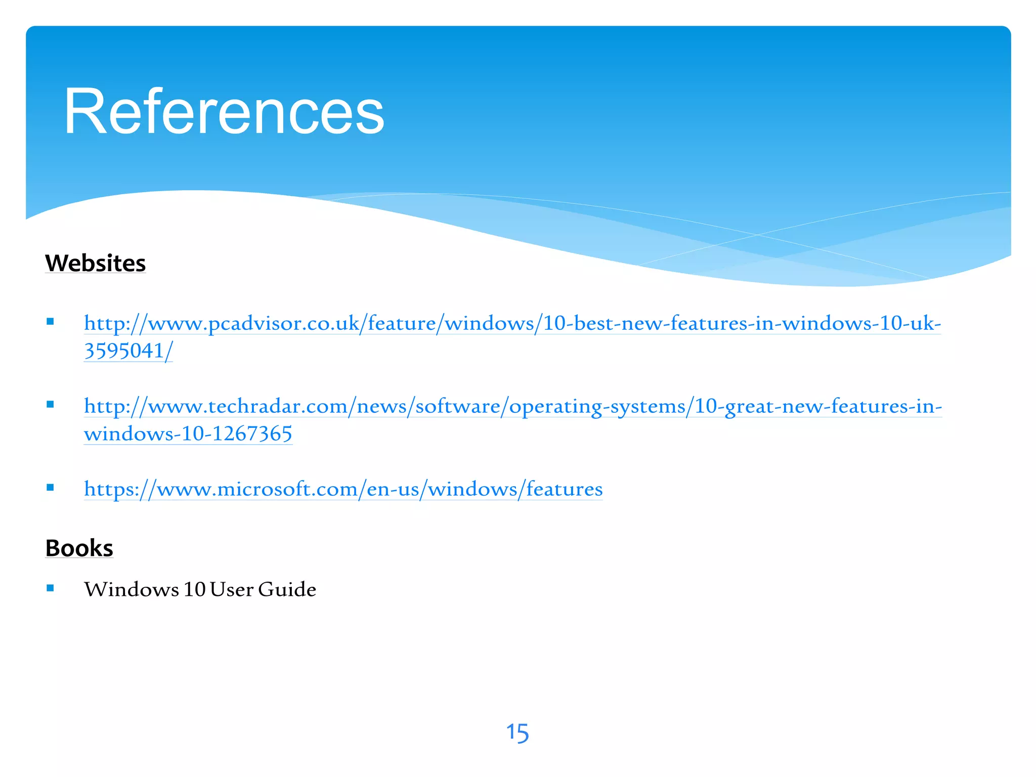 References
15
 http://www.pcadvisor.co.uk/feature/windows/10-best-new-features-in-windows-10-uk-
3595041/
 http://www.techradar.com/news/software/operating-systems/10-great-new-features-in-
windows-10-1267365
 https://www.microsoft.com/en-us/windows/features
Websites
Books
 Windows 10User Guide
 