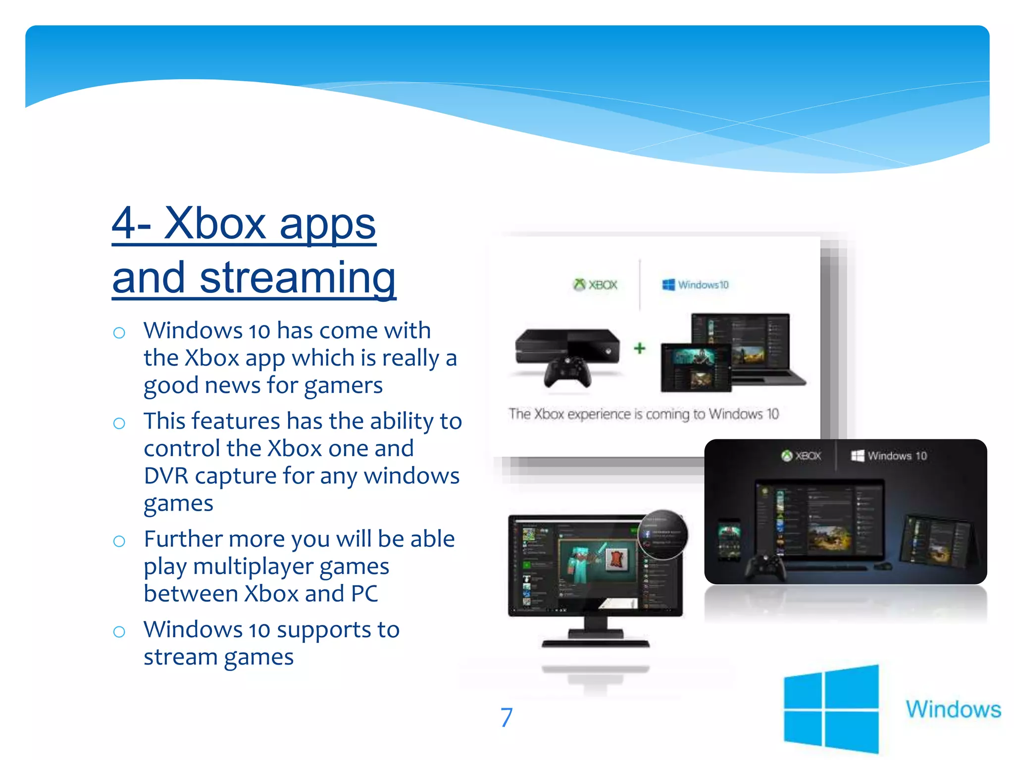 7
o Windows 10 has come with
the Xbox app which is really a
good news for gamers
o This features has the ability to
control the Xbox one and
DVR capture for any windows
games
o Further more you will be able
play multiplayer games
between Xbox and PC
o Windows 10 supports to
stream games
4- Xbox apps
and streaming
 