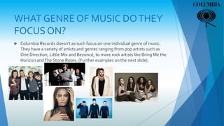 WHAT GENRE OF MUSIC DOTHEY
FOCUS ON?
 Columbia Records doesn't as such focus on one individual genre of music.
They have a variety of artists and genres ranging from pop artists such as
One Direction, Little Mix and Beyoncé, to more rock artists like Bring Me the
Horizon andThe Stone Roses. (Further examples on the next slide).
 