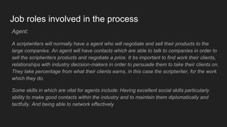 Job roles involved in the process
Agent:
A scriptwriters will normally have a agent who will negotiate and sell their products to the
large companies. An agent will have contacts which are able to talk to companies in order to
sell the scriptwriters products and negotiate a price. It bs important to find work their clients,
relationships with industry decision-makers in order to persuade them to take their clients on.
They take percentage from what their clients earns, in this case the scriptwriter, for the work
which they do.
Some skills in which are vital for agents include: Having excellent social skills particularly
ability to make good contacts within the industry and to maintain them diplomatically and
tactfully. And being able to network effectively
 