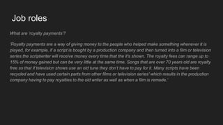 Job roles
What are ‘royalty payments’?
‘Royalty payments are a way of giving money to the people who helped make something whenever it is
played, for example, if a script is bought by a production company and then turned into a film or television
series the scriptwriter will receive money every time that the it's shown. The royalty fees can range up to
15% of money gained but can be very little at the same time. Songs that are over 70 years old are royalty
free so that if television shows use an old tune they don’t have to pay for it. Many scripts have been
recycled and have used certain parts from other films or television series' which results in the production
company having to pay royalties to the old writer as well as when a film is remade.’
 