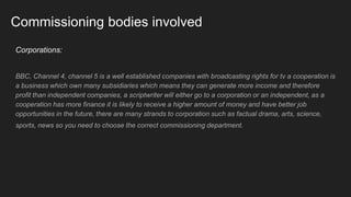 Commissioning bodies involved
Corporations:
BBC, Channel 4, channel 5 is a well established companies with broadcasting rights for tv a cooperation is
a business which own many subsidiaries which means they can generate more income and therefore
profit than independent companies, a scriptwriter will either go to a corporation or an independent, as a
cooperation has more finance it is likely to receive a higher amount of money and have better job
opportunities in the future, there are many strands to corporation such as factual drama, arts, science,
sports, news so you need to choose the correct commissioning department.
 