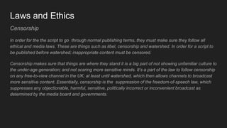 Laws and Ethics
Censorship
In order for the the script to go through normal publishing terms, they must make sure they follow all
ethical and media laws. These are things such as libel, censorship and watershed. In order for a script to
be published before watershed; inappropriate content must be censored.
Censorship makes sure that things are where they stand it is a big part of not showing unfamiliar culture to
the under-age generation; and not scaring more sensitive minds. It’s a part of the law to follow censorship
on any free-to-view channel in the UK; at least until watershed, which then allows channels to broadcast
more sensitive content. Essentially, censorship is the suppression of the freedom-of-speech law, which
suppresses any objectionable, harmful, sensitive, politically incorrect or inconvenient broadcast as
determined by the media board and governments.
 