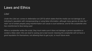 Laws and Ethics
Libel
Under the Libel act; comes to defamation act (2013) which states that the media can not damage to an
individual’s reputation with misrepresenting or using false information, although many genres do take the “
mick” out of certain people,using misinformation can cause a court sentence, and for the scriptwriter who
has misinformed to face being sued.
When a scriptwriter writes the script, they must make sure it does not damage a person reputation or
contain a false claim; this can lead to sueing and a bad record; meaning the scriptwriter will not have a
good reputation for themselves; not allowing them to get a job, or much future work.
 