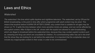 Laws and Ethics
Watershed
The watershed i the time which splits daytime and nighttime television. The watershed, set by OFcom for
British broadcasting, is the point in time after which programme with adult content may be aired. This
means that anytime before 9:00PM OR AFTER 5:30AM, only content that is suitable for all ages may be
shown on TV. It splits the time between when more sensitive minds are asleep, and can not be affected by
the explicit content, After 9:00pm in the UK, shows with the explicit are allowed to start broadcasting,
which are illegal to broadcast before the watershed time, because they may contain explicit content such
as; swearing and drug use which are unsuitable for children. If a commissioning editor has set in the brief
that the show they are looking for is set before the watershed, it is important that the scriptwriter does not
include any inappropriate content in their script, in order to be commissioned.
 
