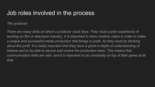 Job roles involved in the process
The producer:
There are many skills on which a producer must have. They must a prior experience of
working on film or television industry. It is important to have creative vision in order to make
a unique and successful media production that brings in profit. As they must be thinking
about the profit. It is really important that they have a good in depth of understanding of
finance and to be able to secure and motive the production team. This means that
communication skills are vital, and it is important to be constantly on top of their game at all
time.
 