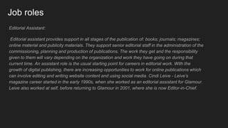Job roles
Editorial Assistant:
Editorial assistant provides support in all stages of the publication of: books; journals; magazines;
online material and publicity materials. They support senior editorial staff in the administration of the
commissioning, planning and production of publications. The work they get and the responsibility
given to them will vary depending on the organization and work they have going on during that
current time. An assistant role is the usual starting point for careers in editorial work. With the
growth of digital publishing, there are increasing opportunities to work for online publications which
can involve editing and writing website content and using social media. Cindi Leive - Leive’s
magazine career started in the early 1990s, when she worked as an editorial assistant for Glamour.
Leive also worked at self, before returning to Glamour in 2001, where she is now Editor-in-Chief.
 
